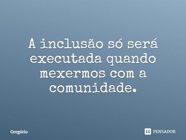 A inclusão só será executada quando mexermos com a comunidade.... Frase de Gregorio.