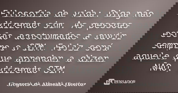 Filosofia de vida: Diga não dizendo sim. As pessoas estão acostumadas a ouvir sempre o SIM. Feliz será aquele que aprender a dizer NÃO, dizendo SIM.... Frase de Gregorio de Almeida Queiroz.