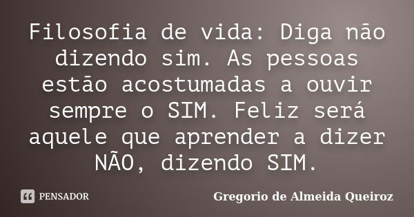 Filosofia de vida: Diga não dizendo sim. As pessoas estão acostumadas a ouvir sempre o SIM. Feliz será aquele que aprender a dizer NÃO, dizendo SIM.... Frase de Gregorio de Almeida Queiroz.