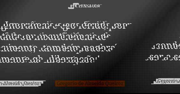 Ignorância e ego ferido, por falta ou insuficiência de conhecimento, também poderá ser a semente da libertação!... Frase de Gregorio de Almeida Queiroz.