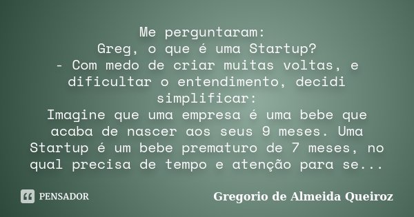 Me perguntaram: Greg, o que é uma Startup? - Com medo de criar muitas voltas, e dificultar o entendimento, decidi simplificar: Imagine que uma empresa é uma beb... Frase de Gregorio de Almeida Queiroz.