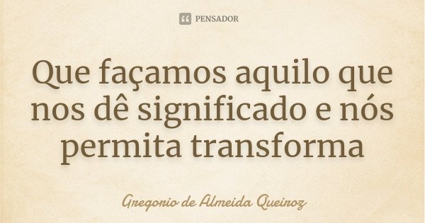 Que façamos aquilo que nos dê significado e nós permita transforma... Frase de Gregorio de Almeida Queiroz.