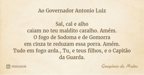 Ao Governador Antonio Luiz Sal, cal e alho
caiam no teu maldito caralho. Amém.
O fogo de Sodoma e de Gomorra
em cinza te reduzam essa porra. Amém.
Tudo em fogo ... Frase de Gregório de Matos.