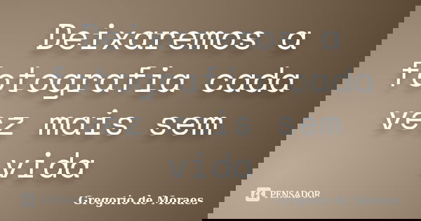 Deixaremos a fotografia cada vez mais sem vida... Frase de Gregorio de Moraes.