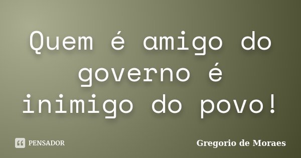 Quem é amigo do governo é inimigo do povo!... Frase de Gregorio de moraes.