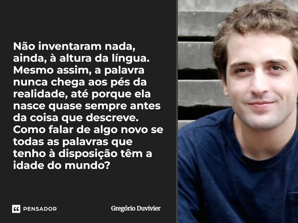 Não inventaram nada, ainda, à altura da língua. Mesmo assim, a palavra nunca chega aos pés da realidade, até porque ela nasce quase sempre antes da coisa que d... Frase de Gregório Duvivier.