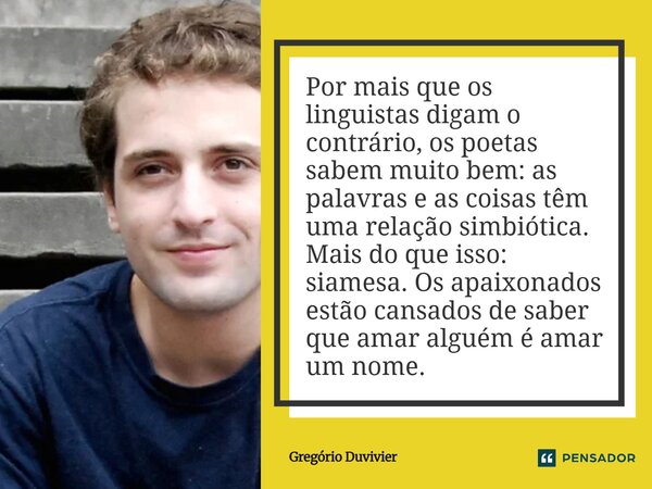 Por mais que os linguistas digam o contrário, os poetas sabem muito bem: as palavras e as coisas têm uma relação simbiótica. Mais do que isso: siamesa. Os apai... Frase de Gregório Duvivier.