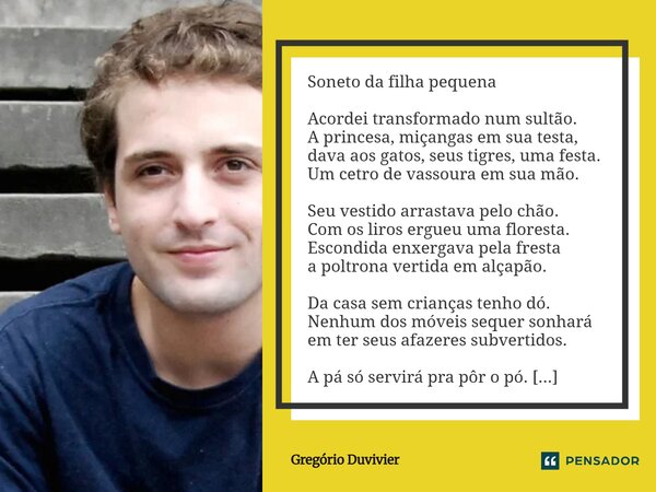 Soneto da filha pequena Acordei transformado num sultão. A princesa, miçangas em sua testa, dava aos gatos, seus tigres, uma festa. Um cetro de vassoura em sua... Frase de Gregório Duvivier.