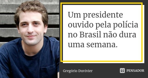 Um presidente ouvido pela polícia no Brasil não dura uma semana.... Frase de Gregório Duvivier.