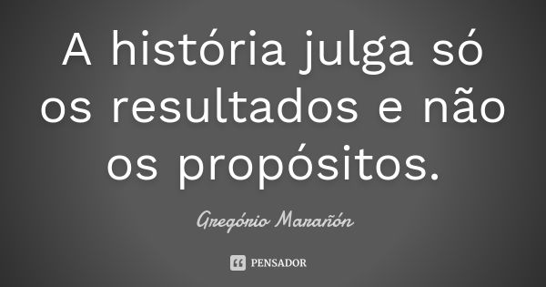 A história julga só os resultados e não os propósitos.... Frase de Gregório Marañón.