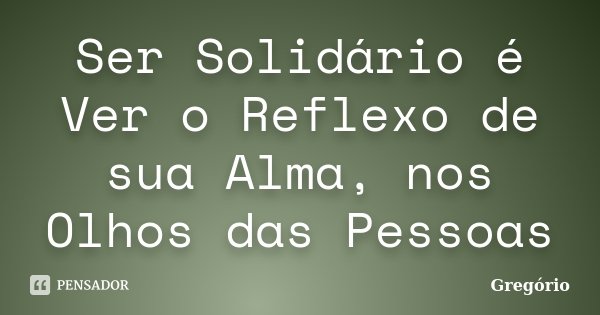 Ser Solidário é Ver o Reflexo de sua Alma, nos Olhos das Pessoas... Frase de Gregorio.
