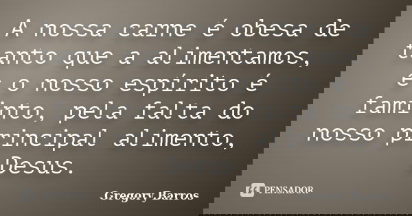 A nossa carne é obesa de tanto que a alimentamos, e o nosso espírito é faminto, pela falta do nosso principal alimento, Desus.... Frase de Gregory Barros.