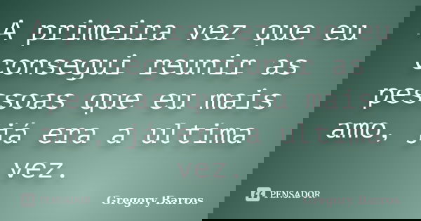 A primeira vez que eu consegui reunir as pessoas que eu mais amo, já era a ultima vez.... Frase de Gregory Barros.