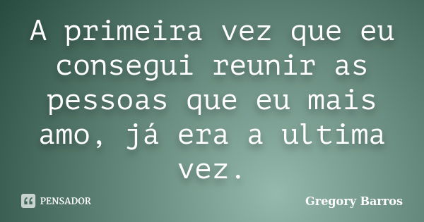 A primeira vez que eu consegui reunir as pessoas que eu mais amo, já era a ultima vez.... Frase de Gregory Barros.