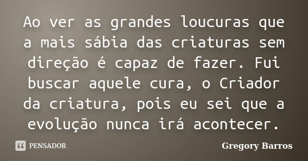 Ao ver as grandes loucuras que a mais sábia das criaturas sem direção é capaz de fazer. Fui buscar aquele cura, o Criador da criatura, pois eu sei que a evoluçã... Frase de Gregory Barros.