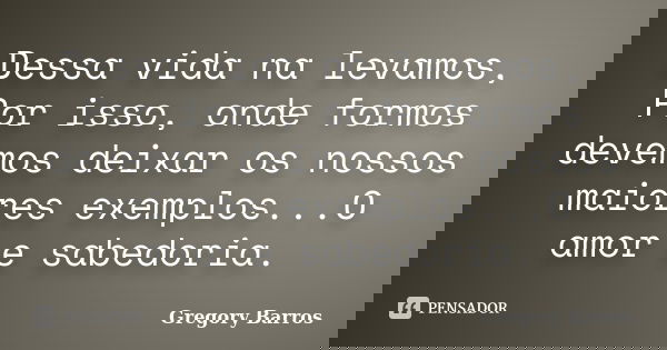Dessa vida na levamos, Por isso, onde formos devemos deixar os nossos maiores exemplos...O amor e sabedoria.... Frase de Gregory Barros.
