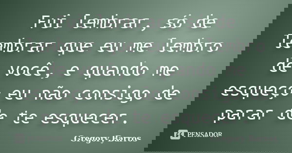 Fui lembrar, só de lembrar que eu me lembro de você, e quando me esqueço eu não consigo de parar de te esquecer.... Frase de Gregory Barros.