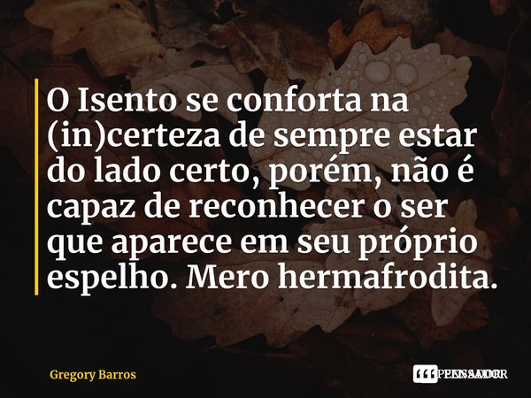 ⁠O Isento se conforta na (in)certeza de sempre estar do lado certo, porém, não é capaz de reconhecer o ser que aparece em seu próprio espelho. Mero hermafrodita... Frase de Gregory Barros.