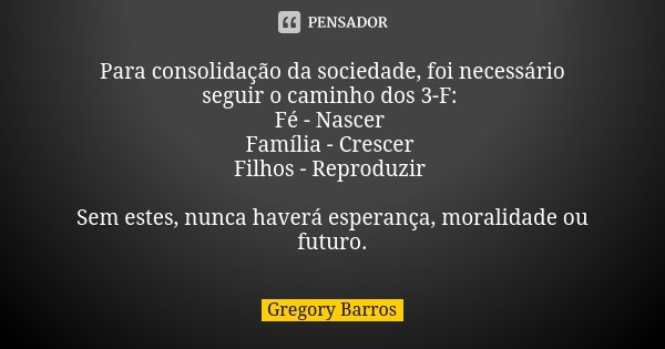 Para consolidação da sociedade, foi necessário seguir o caminho dos 3-F: Fé - Nascer Família - Crescer Filhos - Reproduzir Sem estes, nunca haverá esperança, mo... Frase de Gregory Barros.