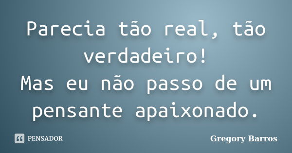 Parecia tão real, tão verdadeiro! Mas eu não passo de um pensante apaixonado.... Frase de Gregory Barros.