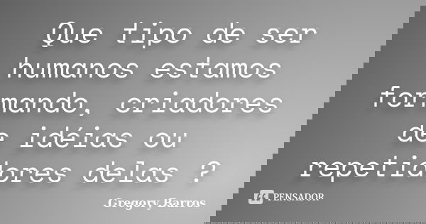Que tipo de ser humanos estamos formando, criadores de idéias ou repetidores delas ?... Frase de Gregory Barros.