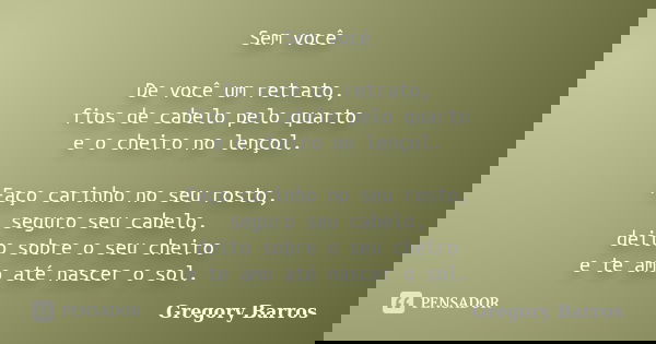 Sem você De você um retrato, fios de cabelo pelo quarto e o cheiro no lençol. Faço carinho no seu rosto, seguro seu cabelo, deito sobre o seu cheiro e te amo at... Frase de Gregory Barros.