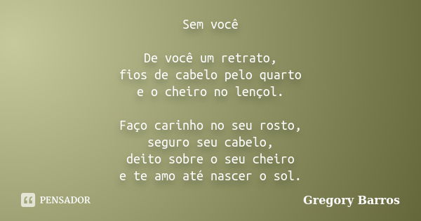 Sem você De você um retrato, fios de cabelo pelo quarto e o cheiro no lençol. Faço carinho no seu rosto, seguro seu cabelo, deito sobre o seu cheiro e te amo at... Frase de Gregory Barros.