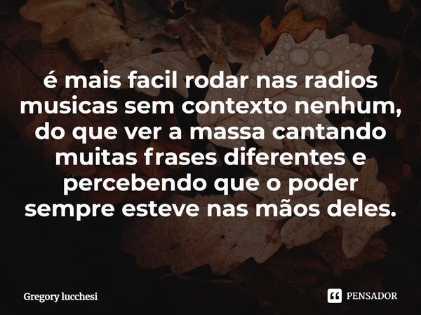 ⁠é mais fácil rodar nas rádios musicas sem contexto nenhum,
do que ver a massa cantando muitas frases diferentes e percebendo que o poder sempre esteve nas mãos... Frase de Gregory Lucchesi.