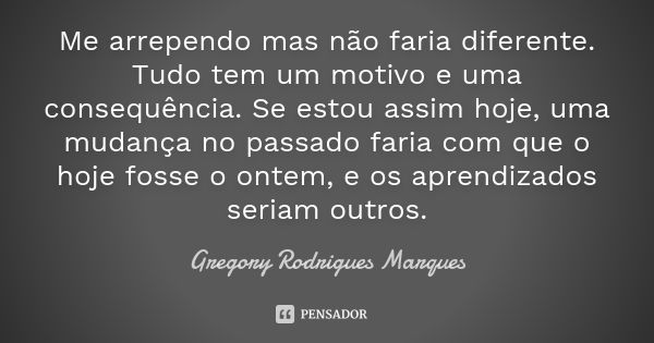 Me arrependo mas não faria diferente. Tudo tem um motivo e uma consequência. Se estou assim hoje, uma mudança no passado faria com que o hoje fosse o ontem, e o... Frase de Gregory Rodrigues Marques.