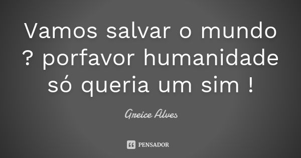 Vamos salvar o mundo ? porfavor humanidade só queria um sim !... Frase de Greice Alves.