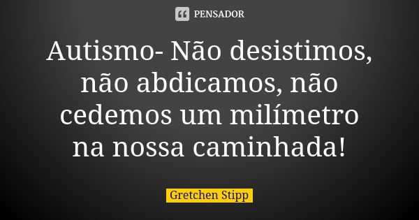 Autismo- Não desistimos, não abdicamos, não cedemos um milímetro na nossa caminhada!... Frase de Gretchen Stipp.