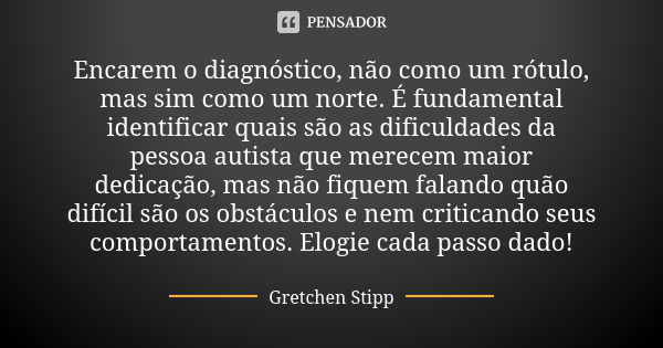 Encarem o diagnóstico, não como um rótulo, mas sim como um norte. É fundamental identificar quais são as dificuldades da pessoa autista que merecem maior dedica... Frase de Gretchen Stipp.