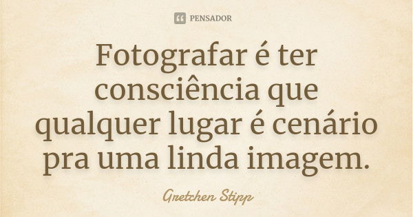 Fotografar é ter consciência que qualquer lugar é cenário pra uma linda imagem.... Frase de Gretchen Stipp.