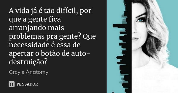 A vida já é tão difícil, por que a gente fica arranjando mais problemas pra gente? Que necessidade é essa de apertar o botão de auto-destruição?... Frase de grey's anatomy.