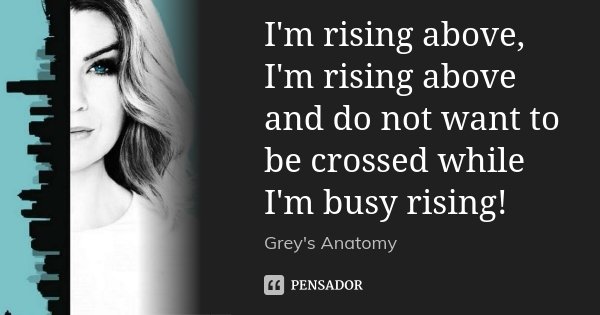 I'm rising above, I'm rising above and do not want to be crossed while I'm busy rising!... Frase de Grey's Anatomy.