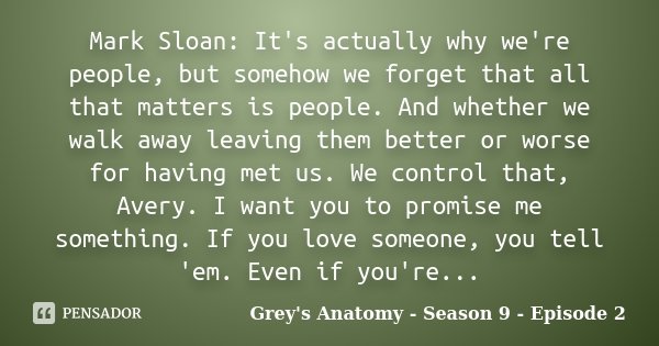 Mark Sloan: It's actually why we're people, but somehow we forget that all that matters is people. And whether we walk away leaving them better or worse for hav... Frase de Grey's Anatomy - Season 9 - Episode 2.