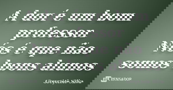 A dor é um bom professor Nós é que não somos bons alunos... Frase de Greyciele Silva.