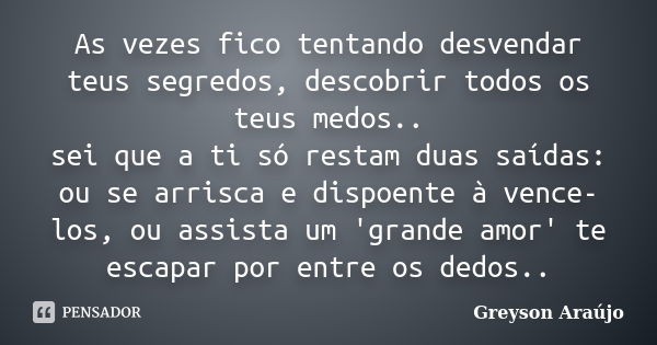 As vezes fico tentando desvendar teus segredos, descobrir todos os teus medos.. sei que a ti só restam duas saídas: ou se arrisca e dispoente à vence-los, ou as... Frase de Greyson Araújo.