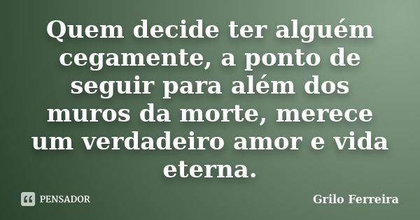 Quem decide ter alguém cegamente, a ponto de seguir para além dos muros da morte, merece um verdadeiro amor e vida eterna.... Frase de Grilo Ferreira.