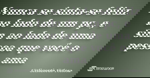 Nunca se sinta-se feliz ao lado de um pc, e sim ao lado de uma pessoa que você o ama... Frase de Grilozorde Feitosa.