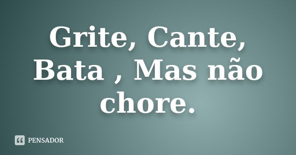 Grite, Cante, Bata , Mas não chore.