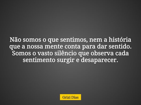 Não somos o que sentimos, nem a história que a nossa mente conta para dar sentido. Somos o vasto silêncio que observa cada sentimento surgir e desaparecer.... Frase de Grizi Dias.