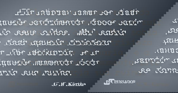 Ela chorou como se todo aquele sofrimento fosse sair pelo seus olhos. Mal sabia que toda aquela tristeza nunca lhe deixaria, e a partir daquele momento isto se ... Frase de G. R. Karina..