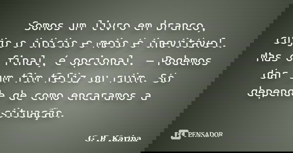 Somos um livro em branco, cujo o inicio e meio é inevitável. Mas o final, é opcional. — Podemos dar um fim feliz ou ruim. Só depende de como encaramos a situaçã... Frase de G. R. Karina..