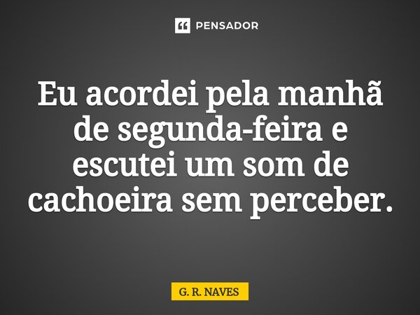 Eu acordei pela manhã de segunda-feira e escutei um som de cachoeira sem perceber.... Frase de G. R. Naves.