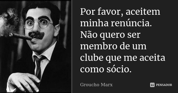 Por favor, aceitem minha renúncia. Não quero ser membro de um clube que me aceita como sócio.... Frase de Groucho Marx.