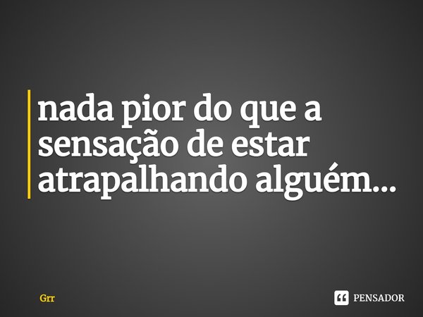 ⁠nada pior do que a sensação de estar atrapalhando alguém...... Frase de Grr.