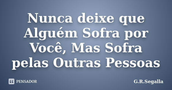 Nunca deixe que Alguém Sofra por Você, Mas Sofra pelas Outras Pessoas... Frase de G.R.Segalla.