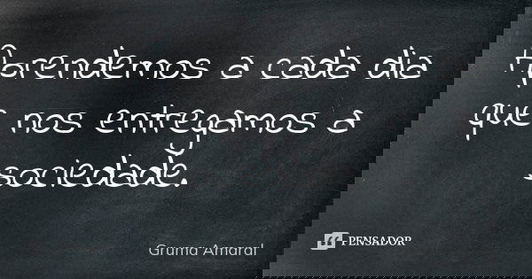 Aprendemos a cada dia que nos entregamos a sociedade.... Frase de Gruma Amaral.