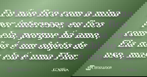 Eu não fico com a mina por interesse, eu fico com ela, porque há amo, Ela não é um objeto de uso, mas ela é uma Flor.... Frase de G. Silva.